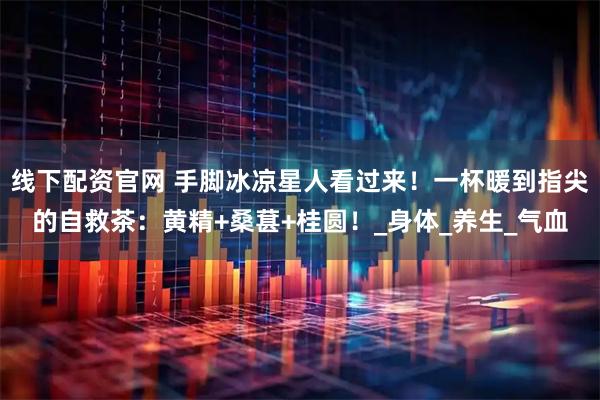 线下配资官网 手脚冰凉星人看过来！一杯暖到指尖的自救茶：黄精+桑葚+桂圆！_身体_养生_气血