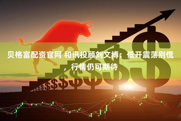 贝格富配资官网 和讯投顾刘文博：低开震荡别慌，行情仍可期待