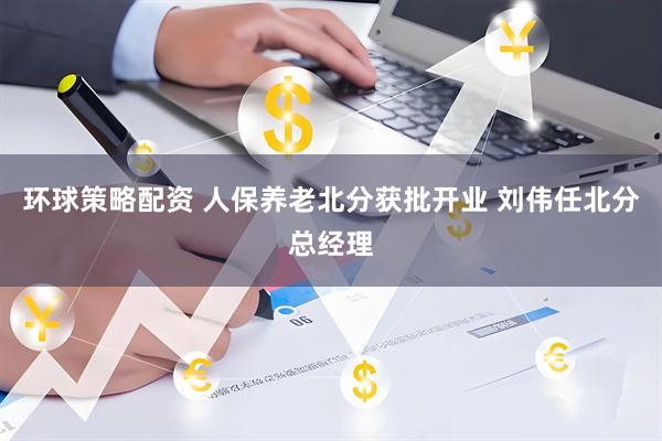 环球策略配资 人保养老北分获批开业 刘伟任北分总经理
