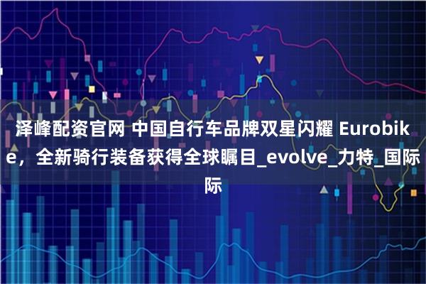 泽峰配资官网 中国自行车品牌双星闪耀 Eurobike，全新骑行装备获得全球瞩目_evolve_力特_国际