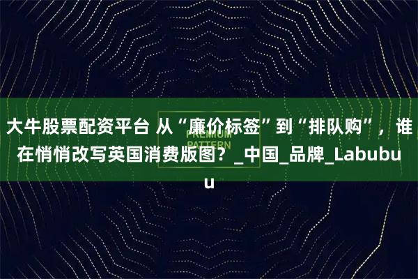 大牛股票配资平台 从“廉价标签”到“排队购”，谁在悄悄改写英国消费版图？_中国_品牌_Labubu