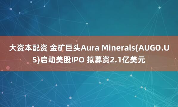大资本配资 金矿巨头Aura Minerals(AUGO.US)启动美股IPO 拟募资2.1亿美元