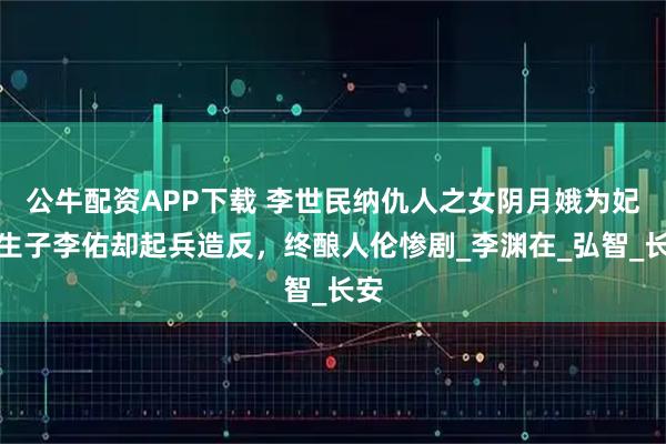 公牛配资APP下载 李世民纳仇人之女阴月娥为妃，生子李佑却起兵造反，终酿人伦惨剧_李渊在_弘智_长安