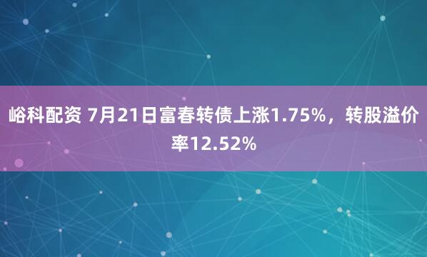 峪科配资 7月21日富春转债上涨1.75%，转股溢价率12.52%