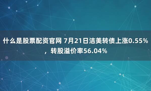 什么是股票配资官网 7月21日洁美转债上涨0.55%，转股溢价率56.04%