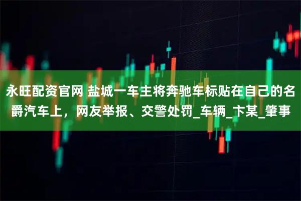 永旺配资官网 盐城一车主将奔驰车标贴在自己的名爵汽车上，网友举报、交警处罚_车辆_卞某_肇事