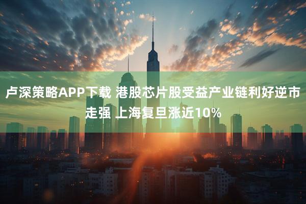 卢深策略APP下载 港股芯片股受益产业链利好逆市走强 上海复旦涨近10%