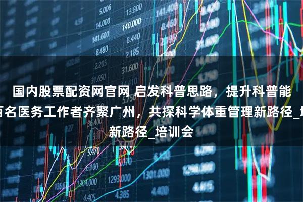 国内股票配资网官网 启发科普思路，提升科普能力！百名医务工作者齐聚广州，共探科学体重管理新路径_培训会