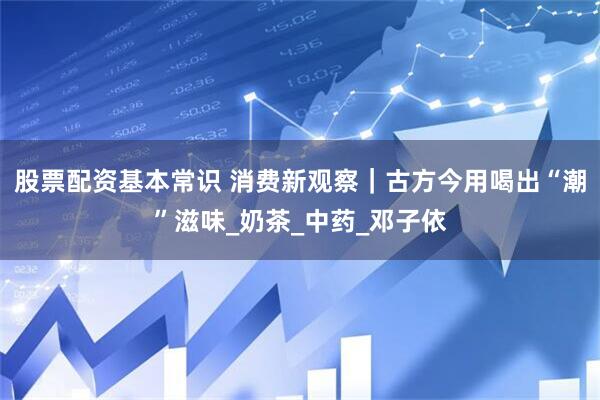 股票配资基本常识 消费新观察｜古方今用喝出“潮”滋味_奶茶_中药_邓子依