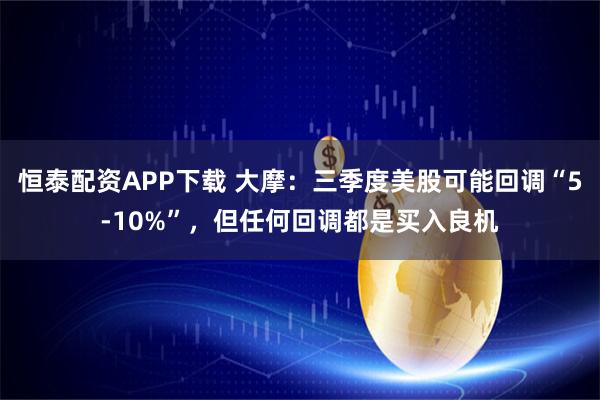 恒泰配资APP下载 大摩：三季度美股可能回调“5-10%”，但任何回调都是买入良机