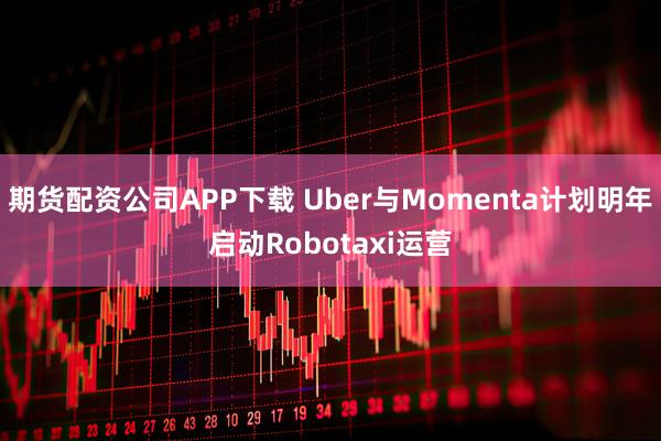 期货配资公司APP下载 Uber与Momenta计划明年启动Robotaxi运营
