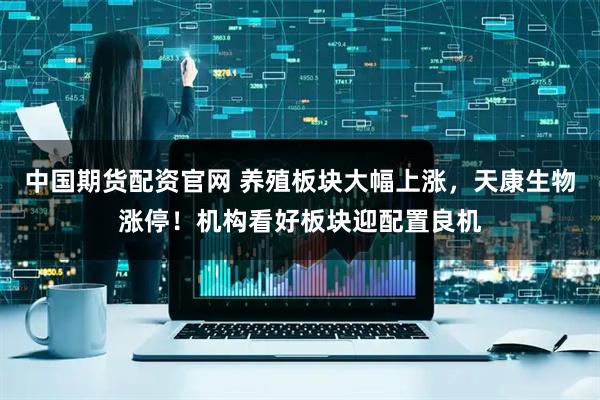 中国期货配资官网 养殖板块大幅上涨，天康生物涨停！机构看好板块迎配置良机