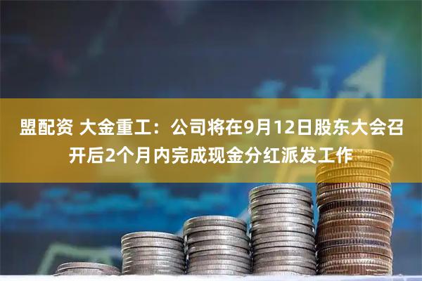 盟配资 大金重工：公司将在9月12日股东大会召开后2个月内完成现金分红派发工作