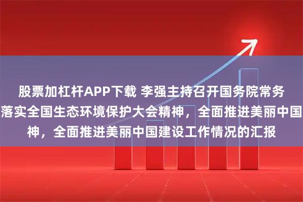 股票加杠杆APP下载 李强主持召开国务院常务会议，听取关于贯彻落实全国生态环境保护大会精神，全面推进美丽中国建设工作情况的汇报