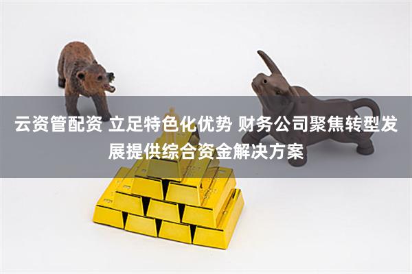 云资管配资 立足特色化优势 财务公司聚焦转型发展提供综合资金解决方案
