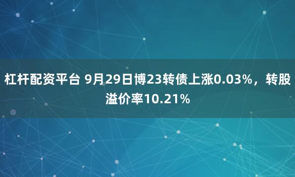 杠杆配资平台 9月29日博23转债上涨0.03%，转股溢价率10.21%