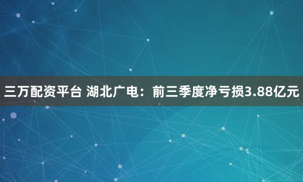 三万配资平台 湖北广电：前三季度净亏损3.88亿元