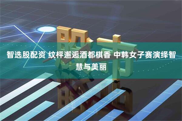 智选股配资 纹枰邂逅酒都棋香 中韩女子赛演绎智慧与美丽