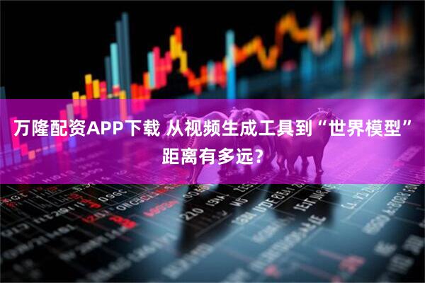 万隆配资APP下载 从视频生成工具到“世界模型”距离有多远？