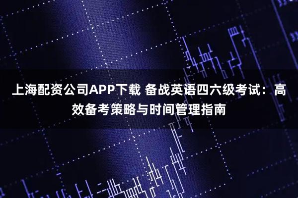 上海配资公司APP下载 备战英语四六级考试：高效备考策略与时间管理指南