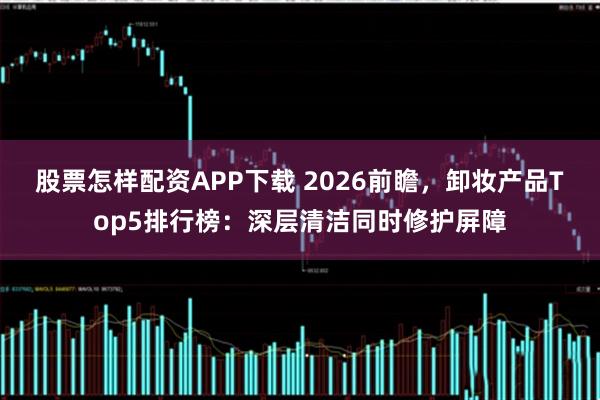 股票怎样配资APP下载 2026前瞻，卸妆产品Top5排行榜：深层清洁同时修护屏障