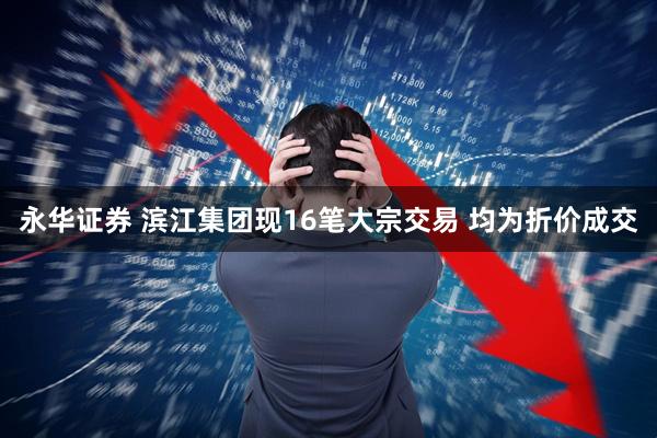永华证券 滨江集团现16笔大宗交易 均为折价成交
