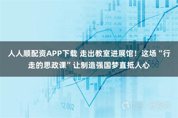 人人顺配资APP下载 走出教室进展馆！这场“行走的思政课”让制造强国梦直抵人心