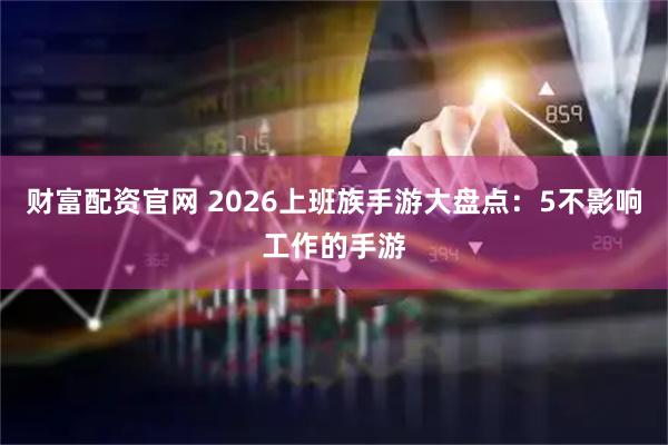 财富配资官网 2026上班族手游大盘点：5不影响工作的手游