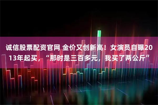 诚信股票配资官网 金价又创新高！女演员自曝2013年起买，“那时是三百多元，我买了两公斤”