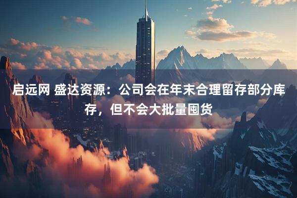 启远网 盛达资源：公司会在年末合理留存部分库存，但不会大批量囤货