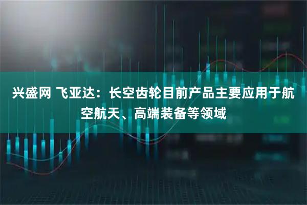 兴盛网 飞亚达：长空齿轮目前产品主要应用于航空航天、高端装备等领域
