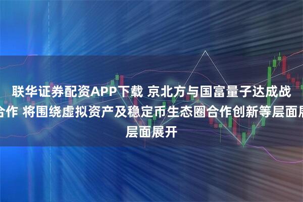 联华证券配资APP下载 京北方与国富量子达成战略合作 将围绕虚拟资产及稳定币生态圈合作创新等层面展开