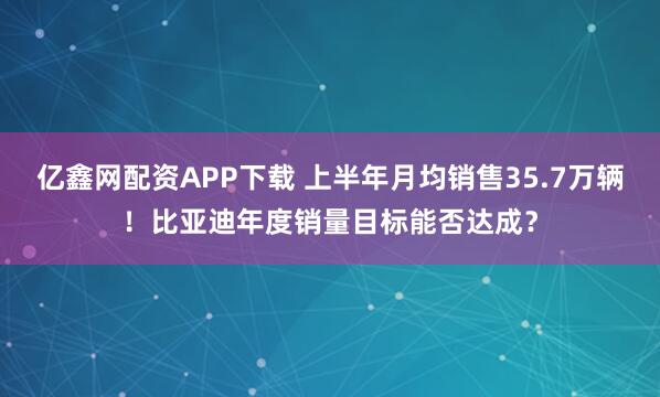 亿鑫网配资APP下载 上半年月均销售35.7万辆！比亚迪年度销量目标能否达成？
