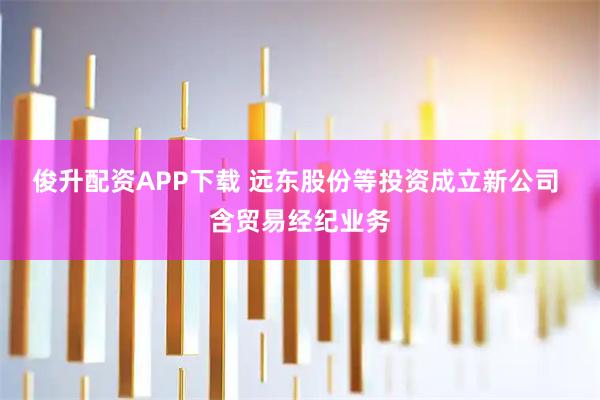 俊升配资APP下载 远东股份等投资成立新公司 含贸易经纪业务