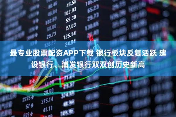 最专业股票配资APP下载 银行板块反复活跃 建设银行、浦发银行双双创历史新高