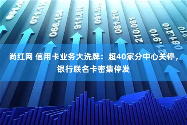尚红网 信用卡业务大洗牌：超40家分中心关停，银行联名卡密集停发