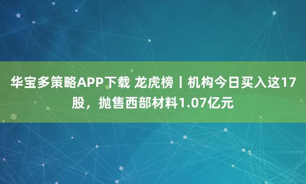 华宝多策略APP下载 龙虎榜丨机构今日买入这17股，抛售西部材料1.07亿元