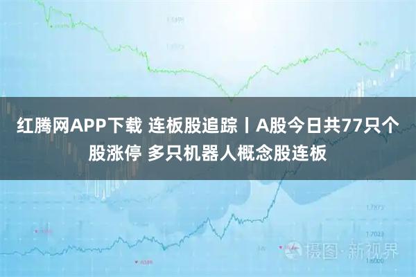红腾网APP下载 连板股追踪丨A股今日共77只个股涨停 多只机器人概念股连板