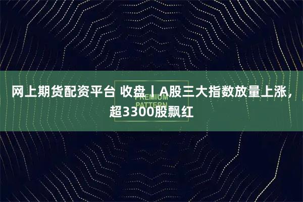 网上期货配资平台 收盘丨A股三大指数放量上涨，超3300股飘红