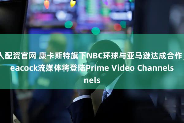 达人配资官网 康卡斯特旗下NBC环球与亚马逊达成合作，Peacock流媒体将登陆Prime Video Channels