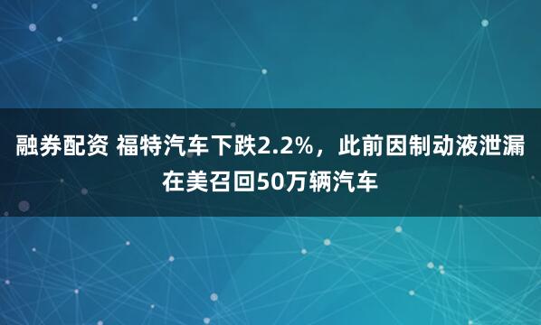 融券配资 福特汽车下跌2.2%，此前因制动液泄漏在美召回50万辆汽车