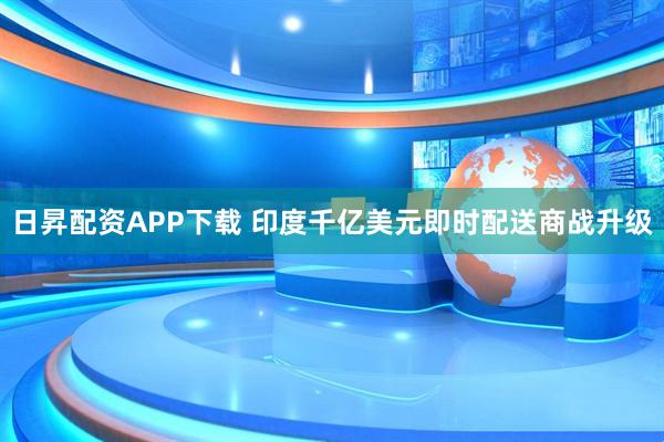 日昇配资APP下载 印度千亿美元即时配送商战升级