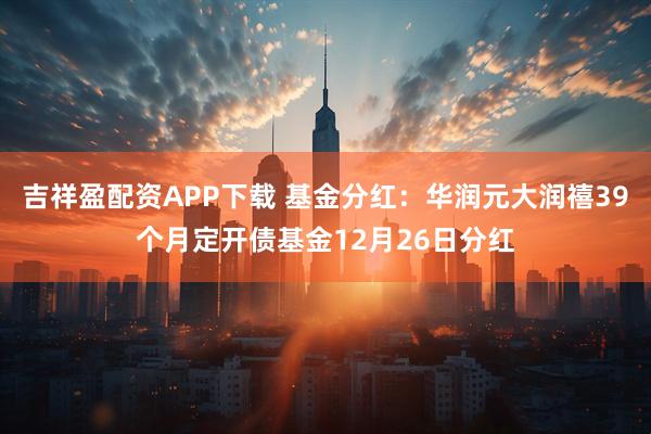 吉祥盈配资APP下载 基金分红：华润元大润禧39个月定开债基金12月26日分红