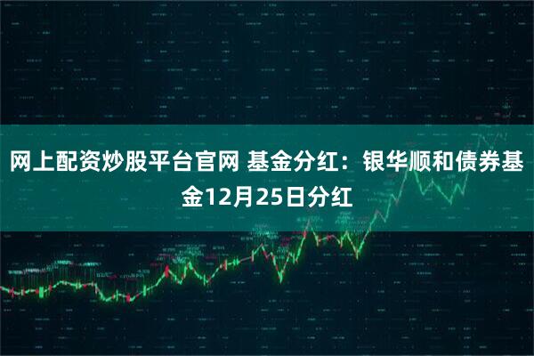 网上配资炒股平台官网 基金分红：银华顺和债券基金12月25日分红