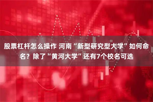 股票杠杆怎么操作 河南“新型研究型大学”如何命名？除了“黄河大学”还有7个校名可选
